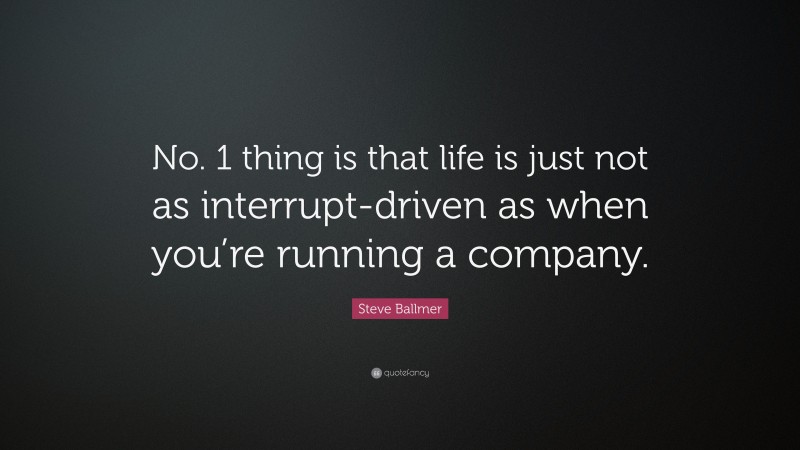 Steve Ballmer Quote: “No. 1 thing is that life is just not as interrupt-driven as when you’re running a company.”