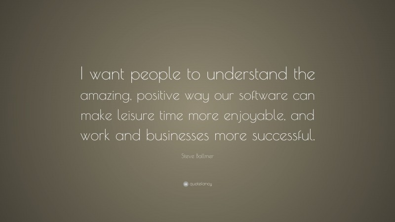 Steve Ballmer Quote: “I want people to understand the amazing, positive way our software can make leisure time more enjoyable, and work and businesses more successful.”