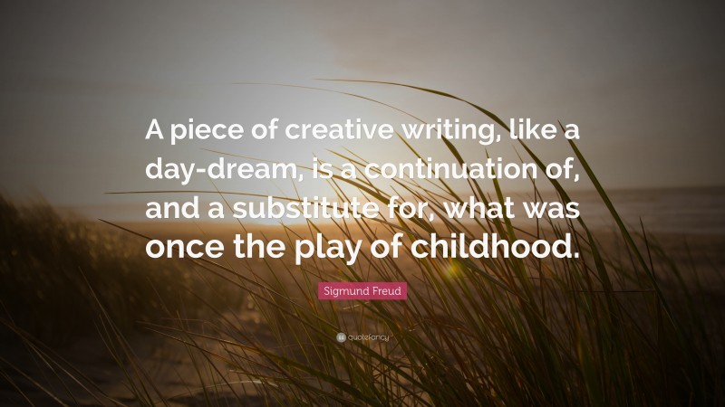 Sigmund Freud Quote: “A piece of creative writing, like a day-dream, is a continuation of, and a substitute for, what was once the play of childhood.”