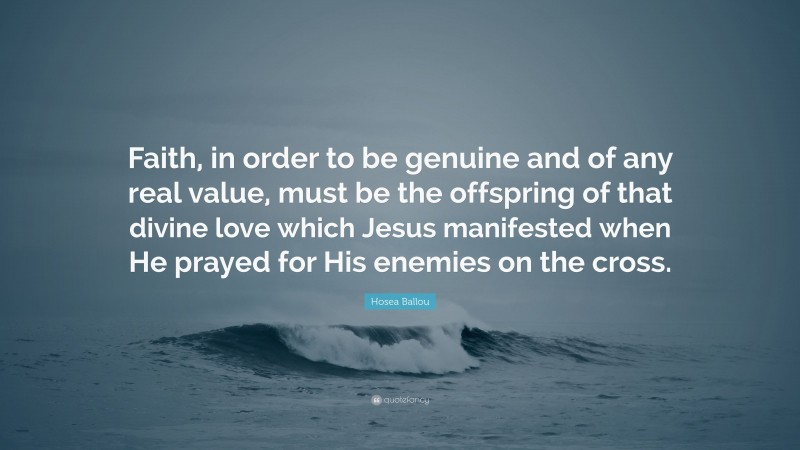 Hosea Ballou Quote: “Faith, in order to be genuine and of any real value, must be the offspring of that divine love which Jesus manifested when He prayed for His enemies on the cross.”