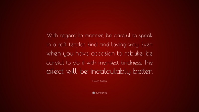 Hosea Ballou Quote: “With regard to manner, be careful to speak in a soft, tender, kind and loving way. Even when you have occasion to rebuke, be careful to do it with manifest kindness. The effect will be incalculably better.”