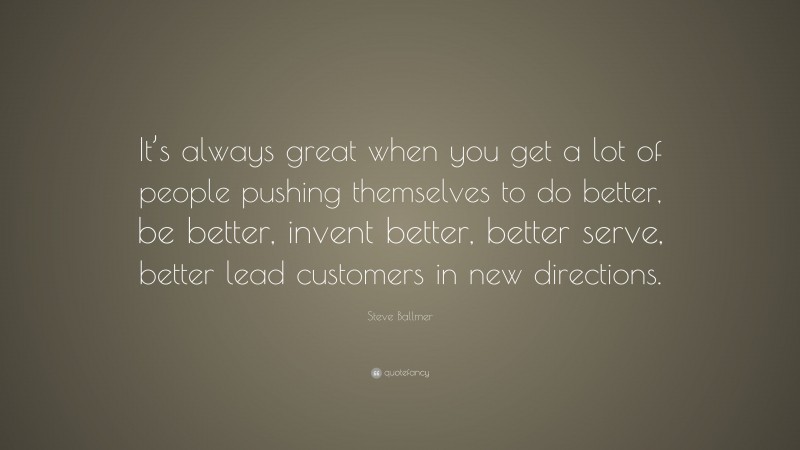 Steve Ballmer Quote: “It’s always great when you get a lot of people pushing themselves to do better, be better, invent better, better serve, better lead customers in new directions.”
