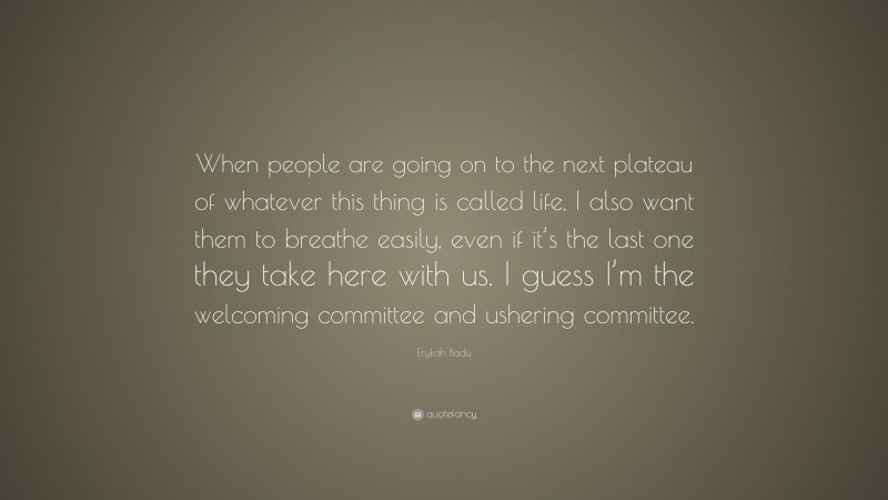 Erykah Badu Quote: “When people are going on to the next plateau of whatever this thing is called life, I also want them to breathe easily, even if it’s the last one they take here with us. I guess I’m the welcoming committee and ushering committee.”