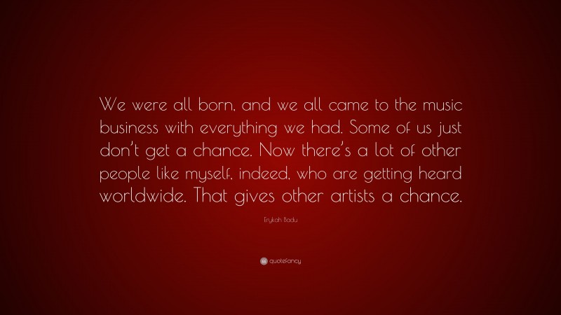 Erykah Badu Quote: “We were all born, and we all came to the music business with everything we had. Some of us just don’t get a chance. Now there’s a lot of other people like myself, indeed, who are getting heard worldwide. That gives other artists a chance.”