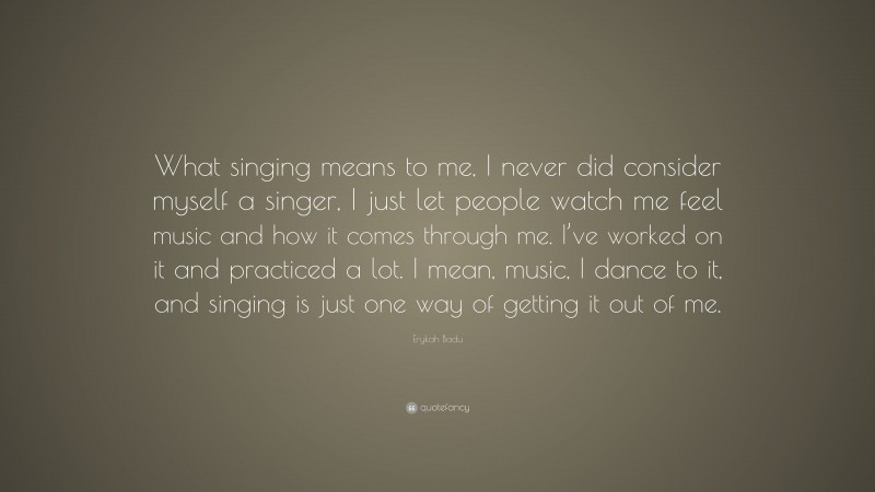 Erykah Badu Quote: “What singing means to me, I never did consider myself a singer, I just let people watch me feel music and how it comes through me. I’ve worked on it and practiced a lot. I mean, music, I dance to it, and singing is just one way of getting it out of me.”