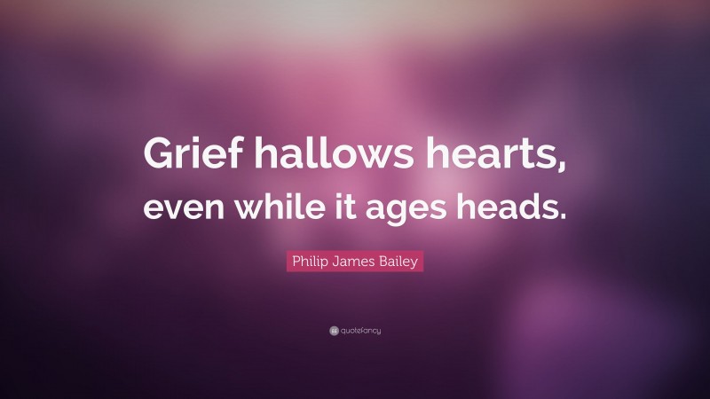 Philip James Bailey Quote: “Grief hallows hearts, even while it ages heads.”