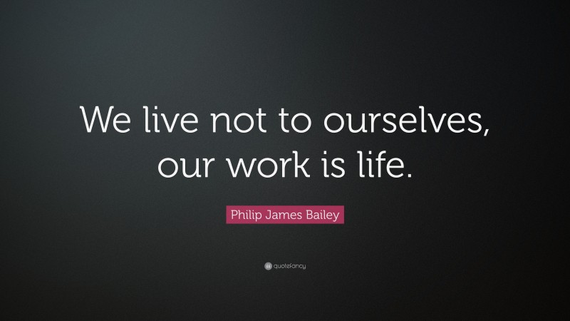 Philip James Bailey Quote: “We live not to ourselves, our work is life.”