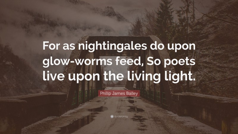 Philip James Bailey Quote: “For as nightingales do upon glow-worms feed, So poets live upon the living light.”
