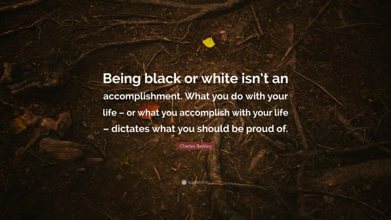 Charles Barkley Quote: “Being black or white isn’t an accomplishment. What you do with your life – or what you accomplish with your life – dictates what you should be proud of.”