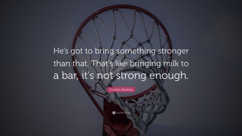 Charles Barkley Quote: “He’s got to bring something stronger than that. That’s like bringing milk to a bar, it’s not strong enough.”