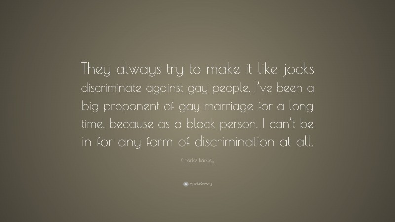 Charles Barkley Quote: “They always try to make it like jocks discriminate against gay people. I’ve been a big proponent of gay marriage for a long time, because as a black person, I can’t be in for any form of discrimination at all.”
