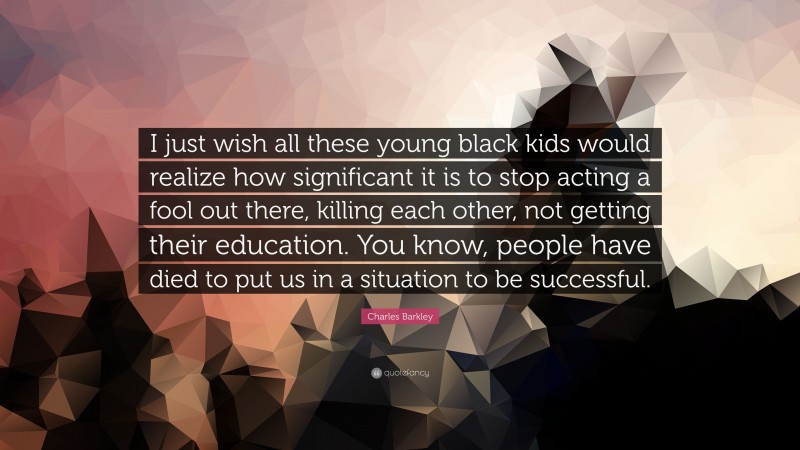 Charles Barkley Quote: “I just wish all these young black kids would realize how significant it is to stop acting a fool out there, killing each other, not getting their education. You know, people have died to put us in a situation to be successful.”