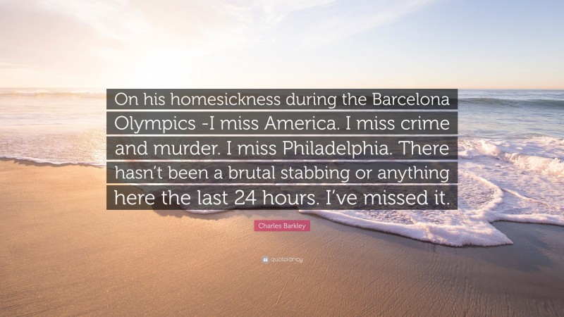 Charles Barkley Quote: “On his homesickness during the Barcelona Olympics -I miss America. I miss crime and murder. I miss Philadelphia. There hasn’t been a brutal stabbing or anything here the last 24 hours. I’ve missed it.”
