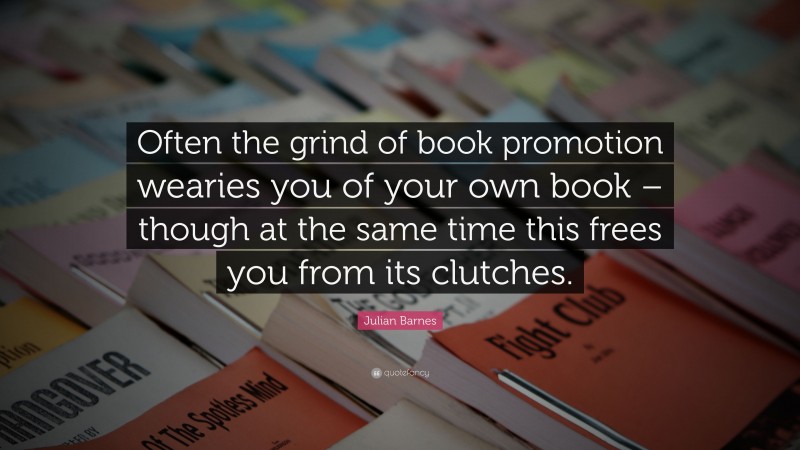 Julian Barnes Quote: “Often the grind of book promotion wearies you of your own book – though at the same time this frees you from its clutches.”