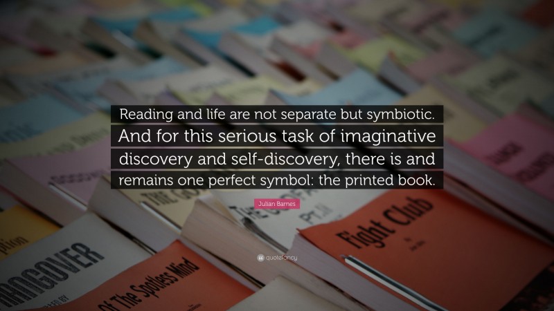 Julian Barnes Quote: “Reading and life are not separate but symbiotic. And for this serious task of imaginative discovery and self-discovery, there is and remains one perfect symbol: the printed book.”