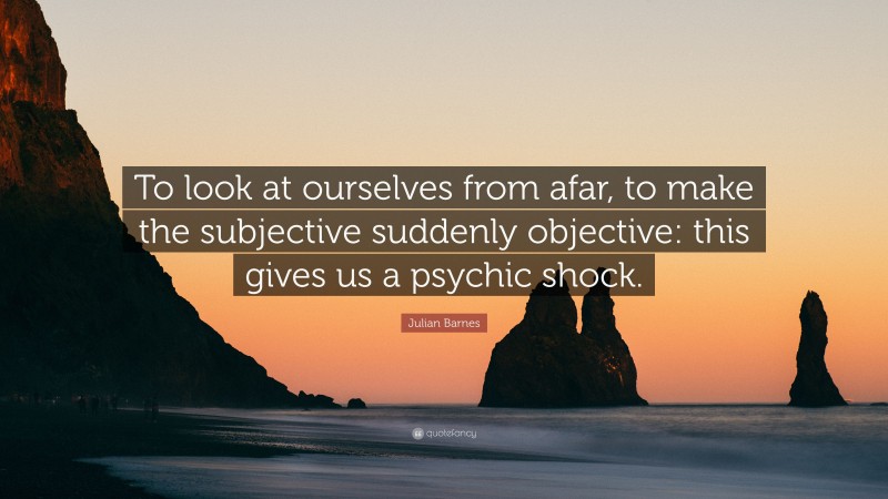 Julian Barnes Quote: “To look at ourselves from afar, to make the subjective suddenly objective: this gives us a psychic shock.”