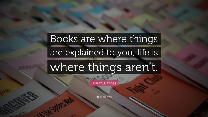 Julian Barnes Quote: “Books are where things are explained to you; life is where things aren’t.”