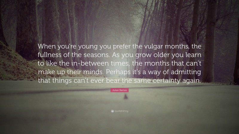 Julian Barnes Quote: “When you’re young you prefer the vulgar months, the fullness of the seasons. As you grow older you learn to like the in-between times, the months that can’t make up their minds. Perhaps it’s a way of admitting that things can’t ever bear the same certainty again.”