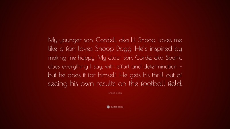 Snoop Dogg Quote: “My younger son, Cordell, aka Lil Snoop, loves me like a fan loves Snoop Dogg. He’s inspired by making me happy. My older son, Corde, aka Spank, does everything I say, with effort and determination – but he does it for himself. He gets his thrill out of seeing his own results on the football field.”