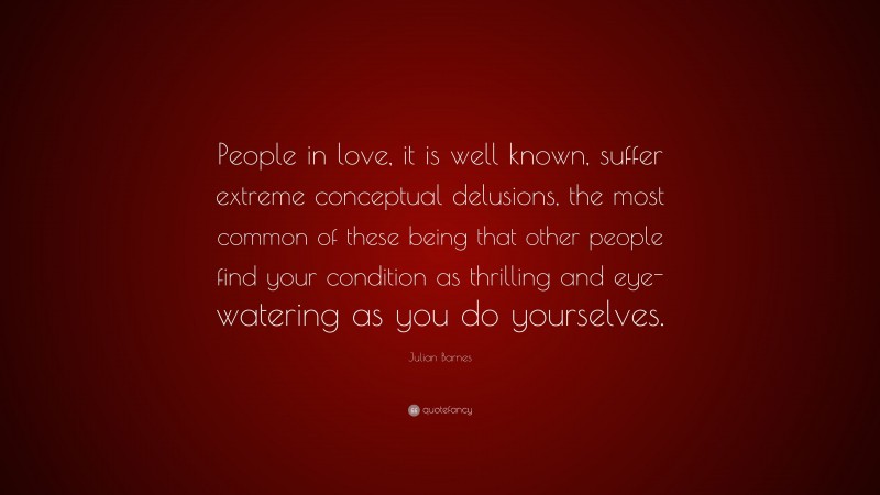 Julian Barnes Quote: “People in love, it is well known, suffer extreme conceptual delusions, the most common of these being that other people find your condition as thrilling and eye-watering as you do yourselves.”
