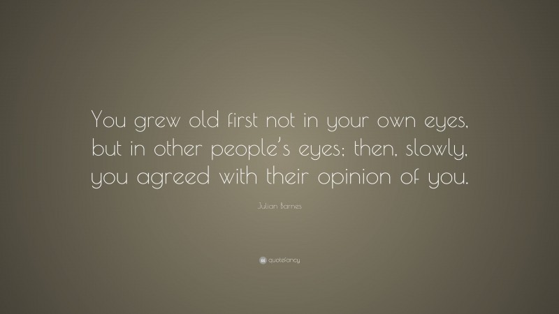 Julian Barnes Quote: “You grew old first not in your own eyes, but in other people’s eyes; then, slowly, you agreed with their opinion of you.”