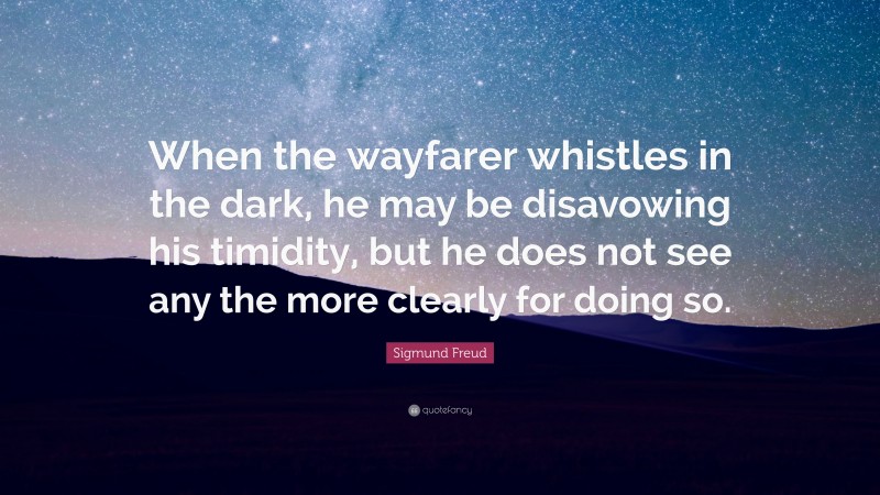 Sigmund Freud Quote: “When the wayfarer whistles in the dark, he may be disavowing his timidity, but he does not see any the more clearly for doing so.”