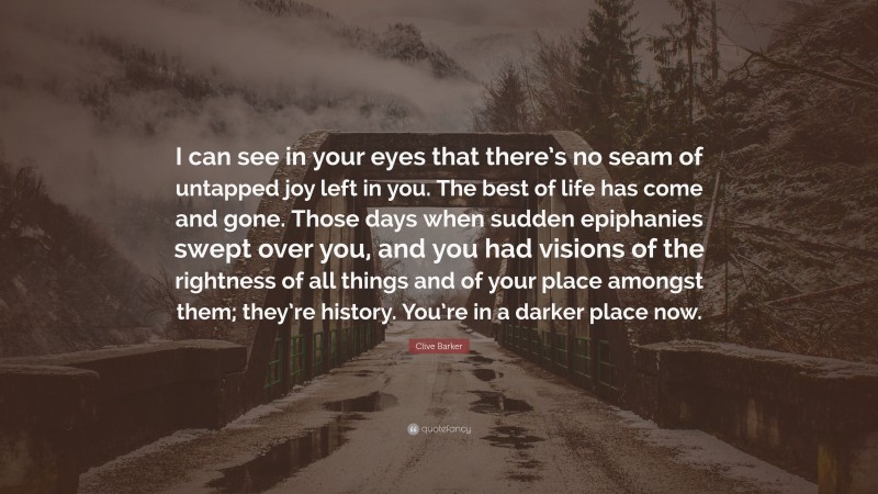 Clive Barker Quote: “I can see in your eyes that there’s no seam of untapped joy left in you. The best of life has come and gone. Those days when sudden epiphanies swept over you, and you had visions of the rightness of all things and of your place amongst them; they’re history. You’re in a darker place now.”