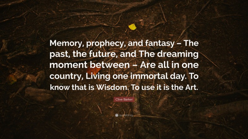 Clive Barker Quote: “Memory, prophecy, and fantasy – The past, the future, and The dreaming moment between – Are all in one country, Living one immortal day. To know that is Wisdom. To use it is the Art.”