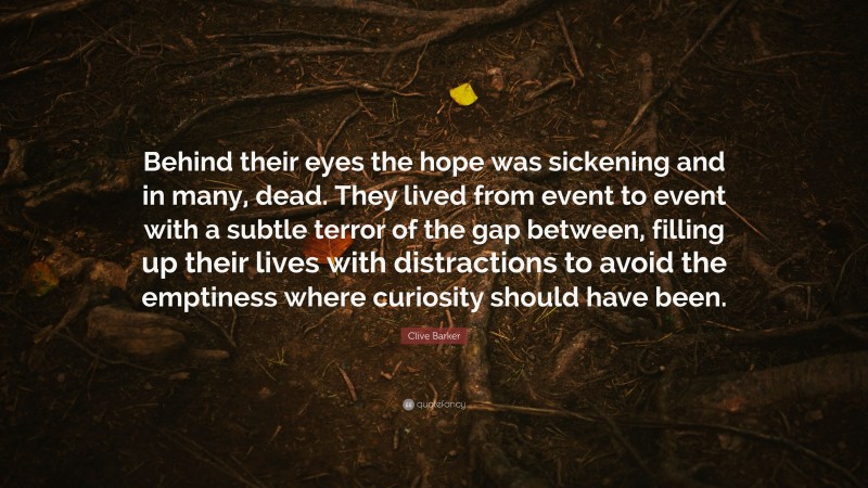 Clive Barker Quote: “Behind their eyes the hope was sickening and in many, dead. They lived from event to event with a subtle terror of the gap between, filling up their lives with distractions to avoid the emptiness where curiosity should have been.”