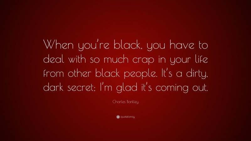 Charles Barkley Quote: “When you’re black, you have to deal with so much crap in your life from other black people. It’s a dirty, dark secret; I’m glad it’s coming out.”
