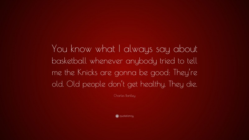 Charles Barkley Quote: “You know what I always say about basketball whenever anybody tried to tell me the Knicks are gonna be good: They’re old. Old people don’t get healthy. They die.”