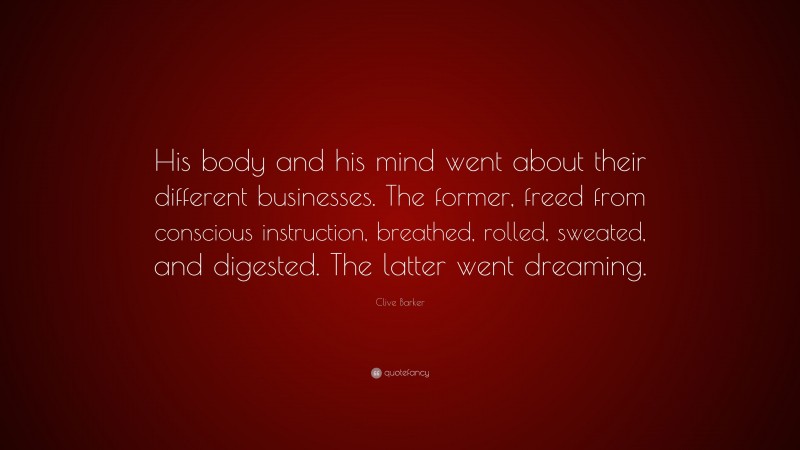 Clive Barker Quote: “His body and his mind went about their different businesses. The former, freed from conscious instruction, breathed, rolled, sweated, and digested. The latter went dreaming.”