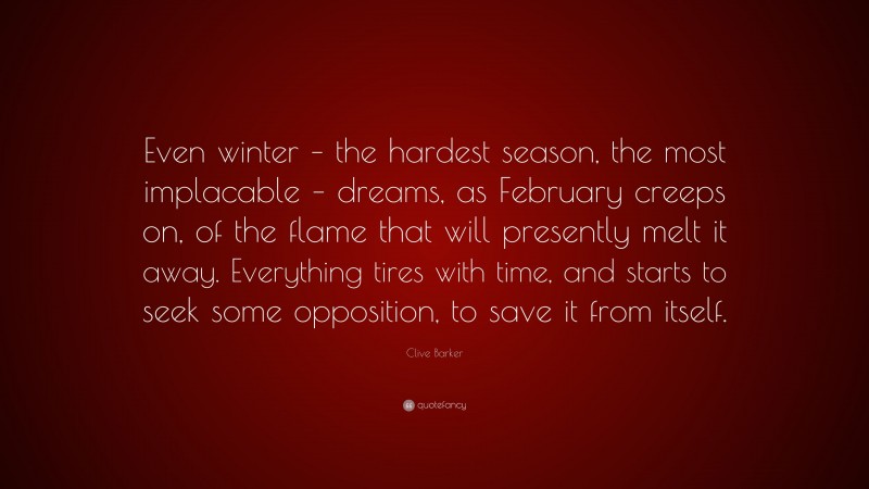 Clive Barker Quote: “Even winter – the hardest season, the most implacable – dreams, as February creeps on, of the flame that will presently melt it away. Everything tires with time, and starts to seek some opposition, to save it from itself.”