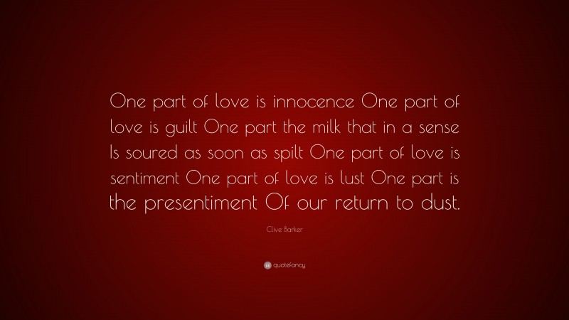 Clive Barker Quote: “One part of love is innocence One part of love is guilt One part the milk that in a sense Is soured as soon as spilt One part of love is sentiment One part of love is lust One part is the presentiment Of our return to dust.”