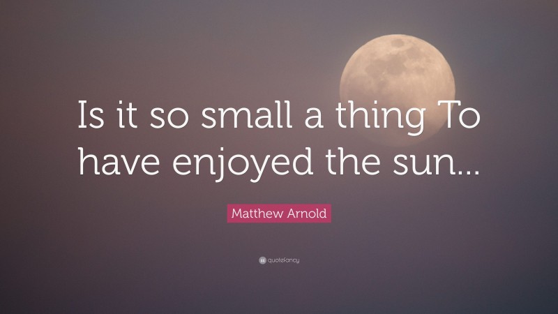 Matthew Arnold Quote: “Is it so small a thing To have enjoyed the sun...”