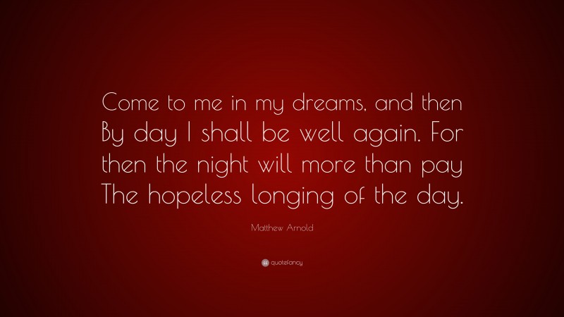 Matthew Arnold Quote: “Come to me in my dreams, and then By day I shall be well again. For then the night will more than pay The hopeless longing of the day.”