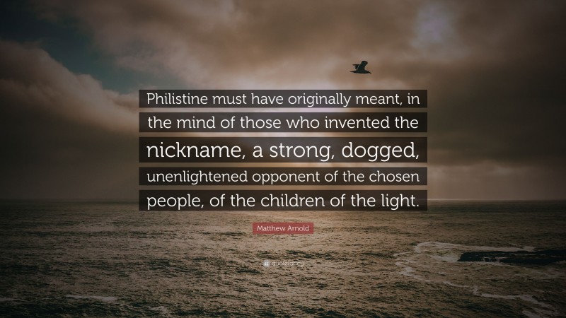 Matthew Arnold Quote: “Philistine must have originally meant, in the mind of those who invented the nickname, a strong, dogged, unenlightened opponent of the chosen people, of the children of the light.”