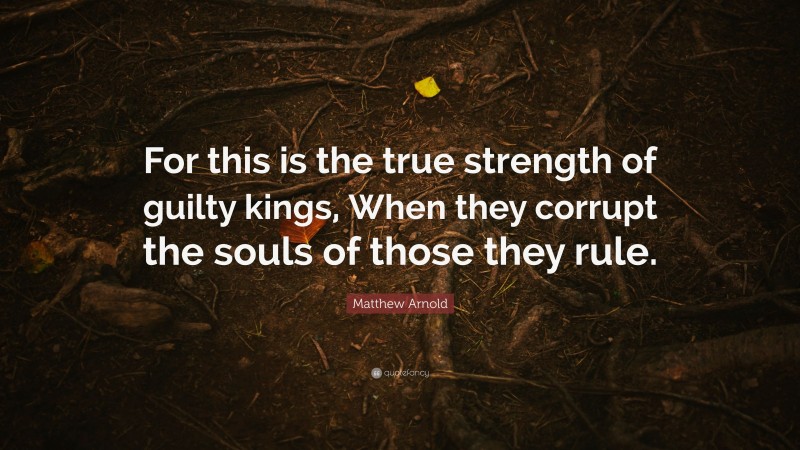 Matthew Arnold Quote: “For this is the true strength of guilty kings, When they corrupt the souls of those they rule.”