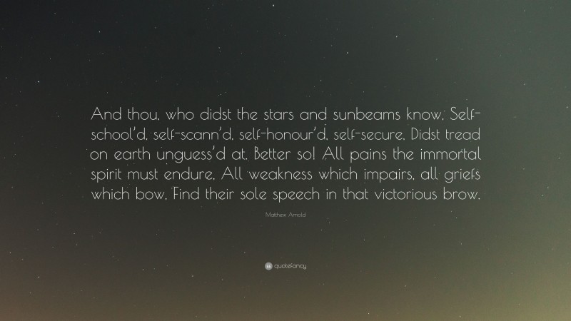 Matthew Arnold Quote: “And thou, who didst the stars and sunbeams know, Self-school’d, self-scann’d, self-honour’d, self-secure, Didst tread on earth unguess’d at. Better so! All pains the immortal spirit must endure, All weakness which impairs, all griefs which bow, Find their sole speech in that victorious brow.”