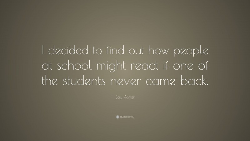 Jay Asher Quote: “I decided to find out how people at school might react if one of the students never came back.”