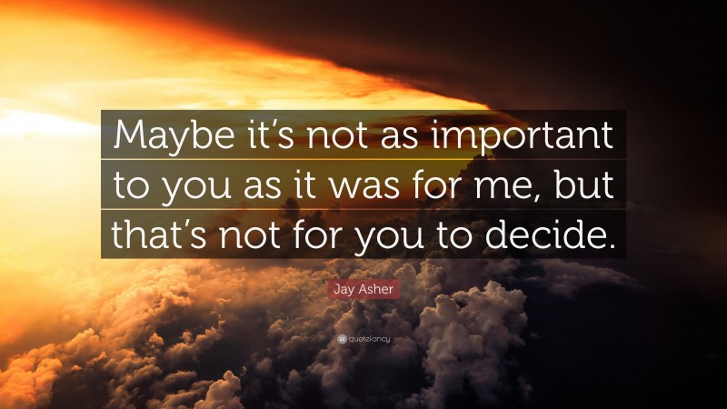 Jay Asher Quote: “Maybe it’s not as important to you as it was for me, but that’s not for you to decide.”