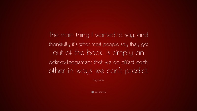 Jay Asher Quote: “The main thing I wanted to say, and thankfully it’s what most people say they get out of the book, is simply an acknowledgement that we do affect each other in ways we can’t predict.”