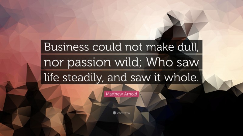 Matthew Arnold Quote: “Business could not make dull, nor passion wild; Who saw life steadily, and saw it whole.”