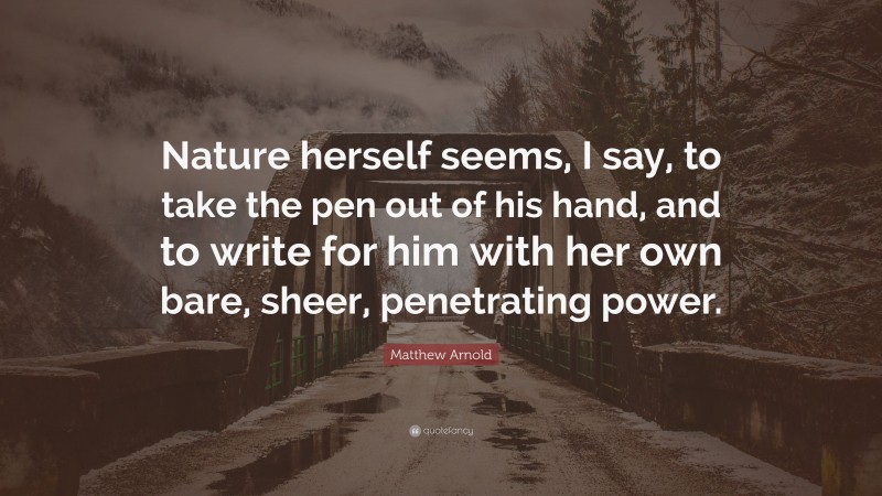 Matthew Arnold Quote: “Nature herself seems, I say, to take the pen out of his hand, and to write for him with her own bare, sheer, penetrating power.”