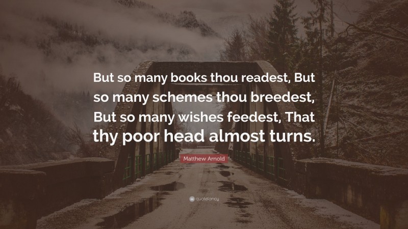 Matthew Arnold Quote: “But so many books thou readest, But so many schemes thou breedest, But so many wishes feedest, That thy poor head almost turns.”