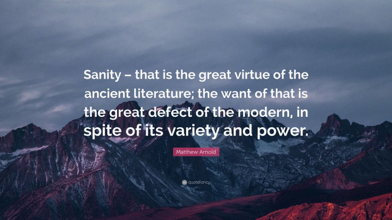 Matthew Arnold Quote: “Sanity – that is the great virtue of the ancient literature; the want of that is the great defect of the modern, in spite of its variety and power.”