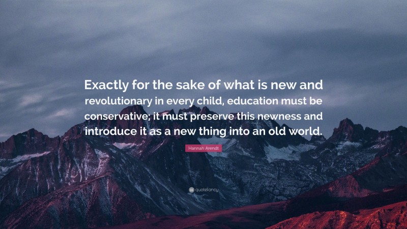 Hannah Arendt Quote: “Exactly for the sake of what is new and revolutionary in every child, education must be conservative; it must preserve this newness and introduce it as a new thing into an old world.”