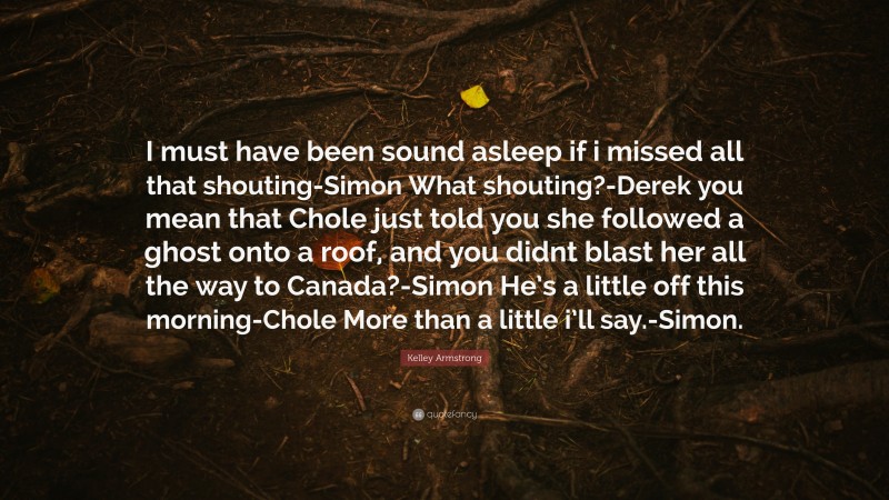 Kelley Armstrong Quote: “I must have been sound asleep if i missed all that shouting-Simon What shouting?-Derek you mean that Chole just told you she followed a ghost onto a roof, and you didnt blast her all the way to Canada?-Simon He’s a little off this morning-Chole More than a little i’ll say.-Simon.”