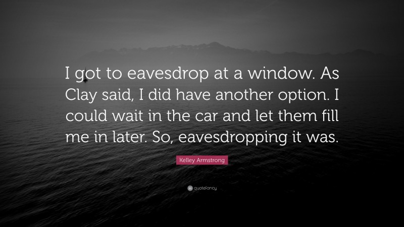 Kelley Armstrong Quote: “I got to eavesdrop at a window. As Clay said, I did have another option. I could wait in the car and let them fill me in later. So, eavesdropping it was.”