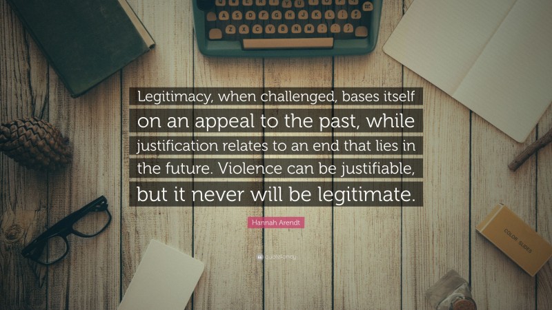 Hannah Arendt Quote: “Legitimacy, when challenged, bases itself on an appeal to the past, while justification relates to an end that lies in the future. Violence can be justifiable, but it never will be legitimate.”